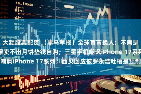 大额股票配资 【黑马早报】全球首富换人：不再是马斯克；星巴克员工曝卖不出月饼垫钱自购；三星手机嘲讽iPhone 17系列；西贝回应被罗永浩吐槽是预制菜