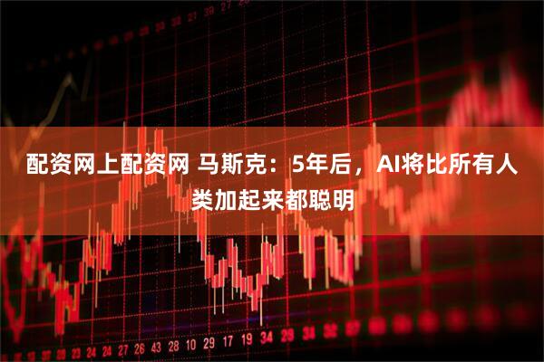 配资网上配资网 马斯克：5年后，AI将比所有人类加起来都聪明