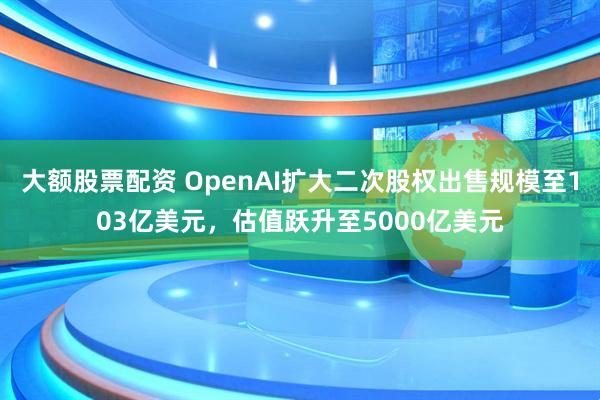 大额股票配资 OpenAI扩大二次股权出售规模至103亿美元，估值跃升至5000亿美元