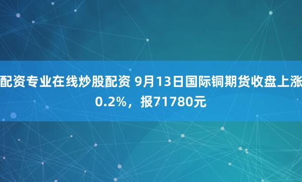 配资专业在线炒股配资 9月13日国际铜期货收盘上涨0.2%,报71780元