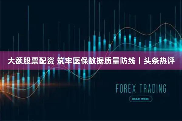 大额股票配资 筑牢医保数据质量防线丨头条热评