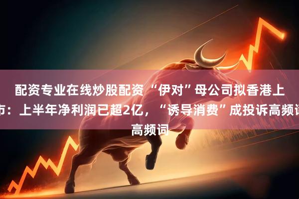 配资专业在线炒股配资 “伊对”母公司拟香港上市:上半年净利润已超2亿,“诱导消费”成投诉高频词