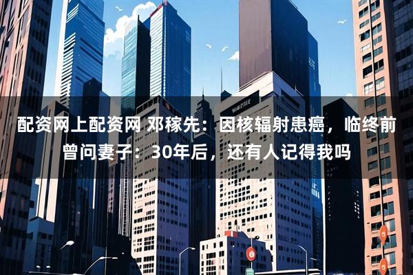 配资网上配资网 邓稼先：因核辐射患癌，临终前曾问妻子：30年后，还有人记得我吗