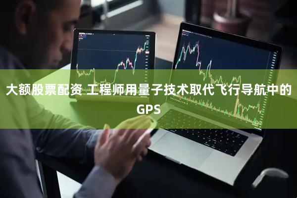 大额股票配资 工程师用量子技术取代飞行导航中的GPS