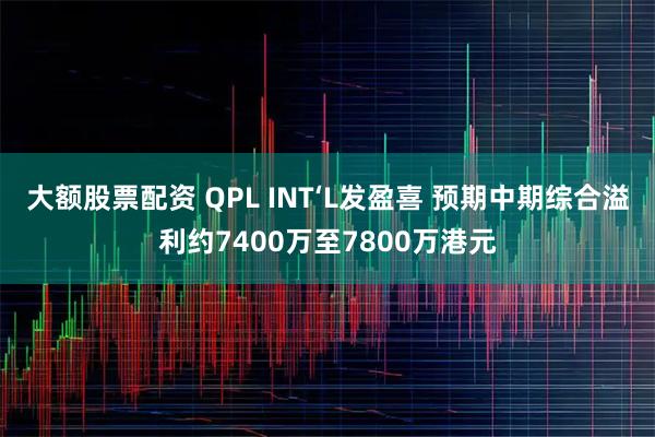 大额股票配资 QPL INT‘L发盈喜 预期中期综合溢利约7400万至7800万港元
