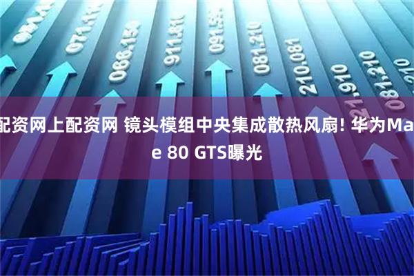 配资网上配资网 镜头模组中央集成散热风扇! 华为Mate 80 GTS曝光