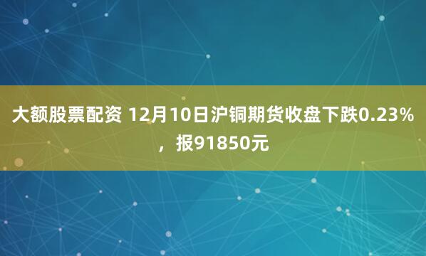 大额股票配资 12月10日沪铜期货收盘下跌0.23%,报91850元