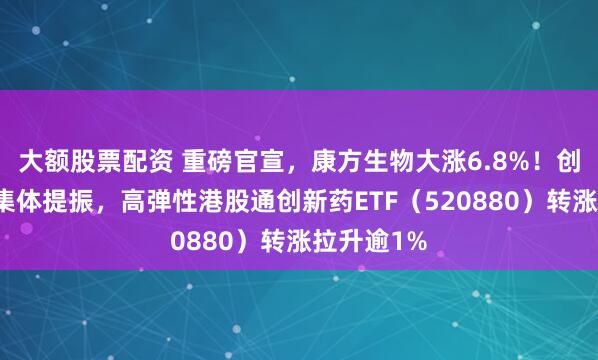 大额股票配资 重磅官宣,康方生物大涨6.8%!创新药龙头集体提振,高弹性港股通创新药ETF(520880)转涨拉升逾1%