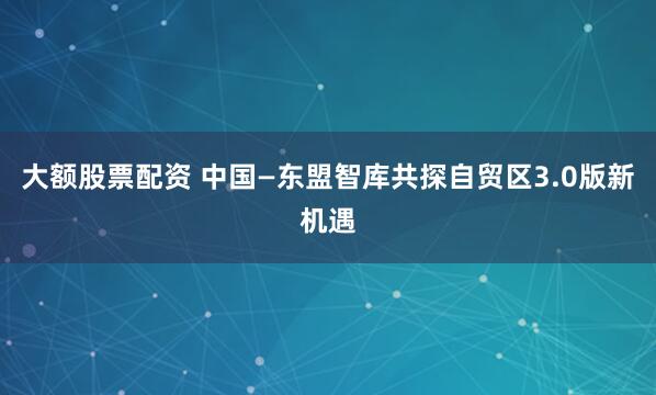 大额股票配资 中国—东盟智库共探自贸区3.0版新机遇