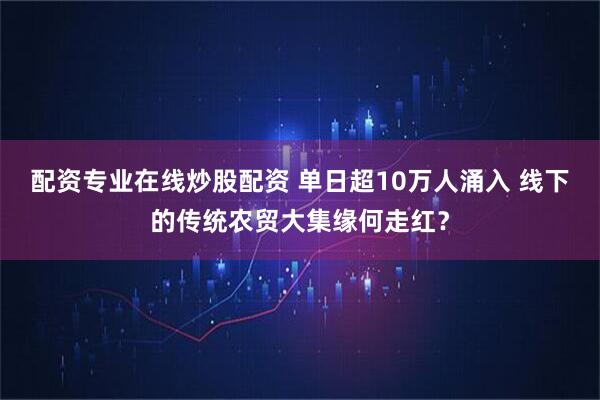 配资专业在线炒股配资 单日超10万人涌入 线下的传统农贸大集缘何走红？