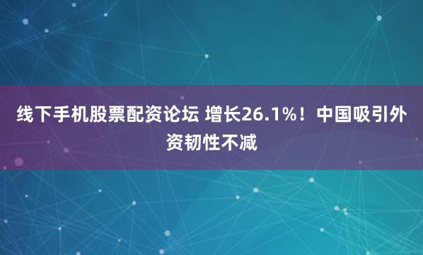 线下手机股票配资论坛 增长26.1%！中国吸引外资韧性不减