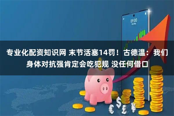 专业化配资知识网 末节活塞14罚！古德温：我们身体对抗强肯定会吃犯规 没任何借口