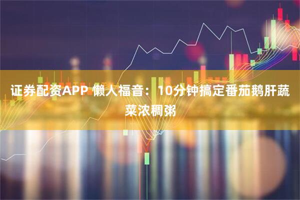 证券配资APP 懒人福音：10分钟搞定番茄鹅肝蔬菜浓稠粥