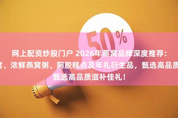 网上配资炒股门户 2026年燕窝品牌深度推荐：溯源干燕窝、浓鲜燕窝粥、阿胶糕点及年礼衍生品，甄选高品质滋补佳礼！