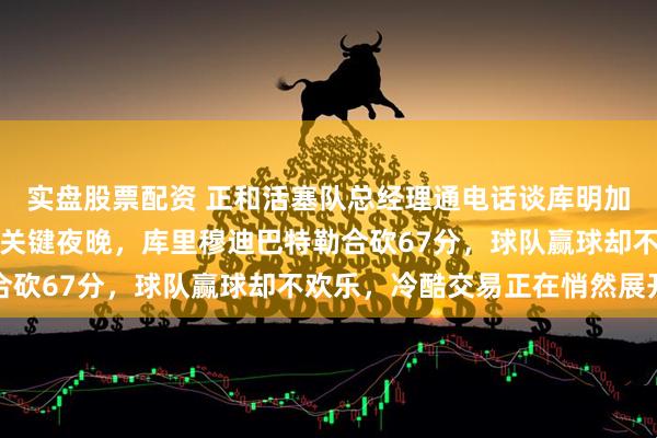 实盘股票配资 正和活塞队总经理通电话谈库明加，勇士管理层迎来争冠关键夜晚，库里穆迪巴特勒合砍67分，球队赢球却不欢乐，冷酷交易正在悄然展开