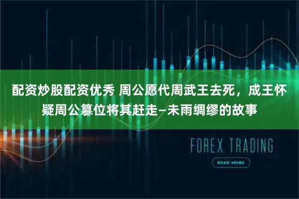 配资炒股配资优秀 周公愿代周武王去死，成王怀疑周公篡位将其赶走—未雨绸缪的故事