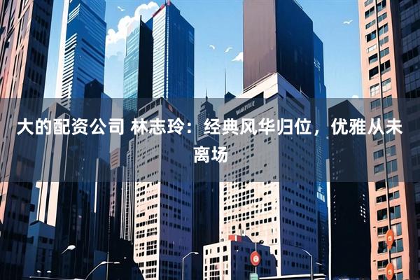 大的配资公司 林志玲:经典风华归位,优雅从未离场