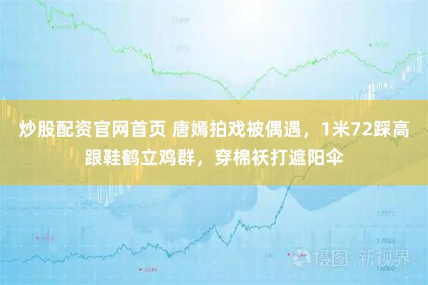 炒股配资官网首页 唐嫣拍戏被偶遇，1米72踩高跟鞋鹤立鸡群，穿棉袄打遮阳伞
