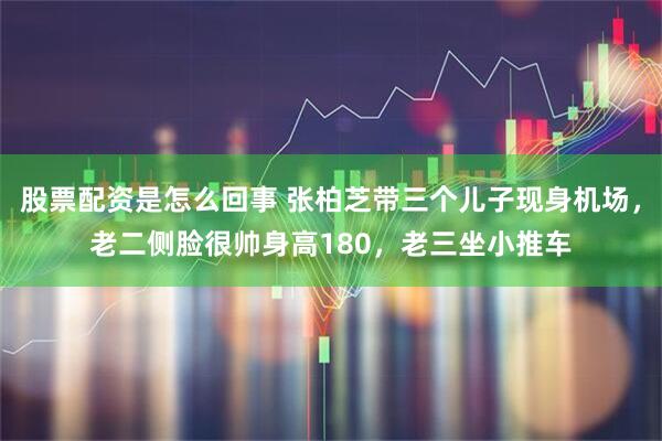 股票配资是怎么回事 张柏芝带三个儿子现身机场，老二侧脸很帅身高180，老三坐小推车