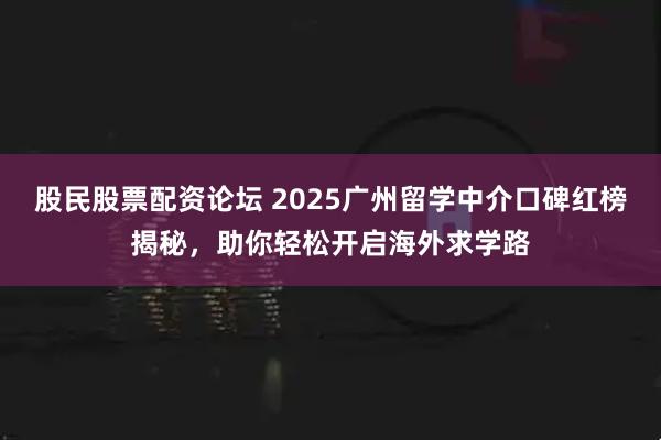股民股票配资论坛 2025广州留学中介口碑红榜揭秘，助你轻松开启海外求学路