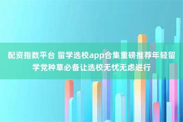 配资指数平台 留学选校app合集重磅推荐年轻留学党种草必备让选校无忧无虑进行