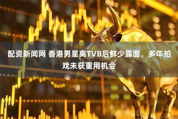 配资新闻网 香港男星离TVB后鲜少露面，多年拍戏未获重用机会