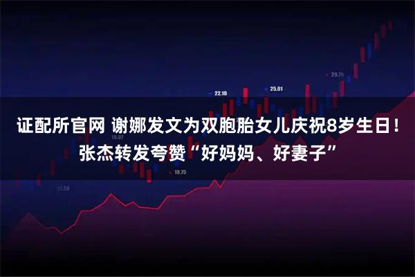 证配所官网 谢娜发文为双胞胎女儿庆祝8岁生日！张杰转发夸赞“好妈妈、好妻子”