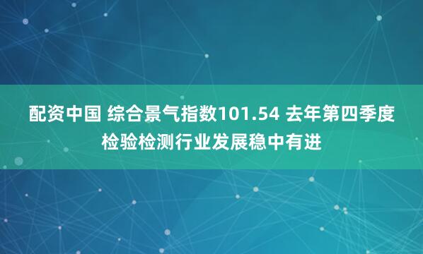 配资中国 综合景气指数101.54 去年第四季度检验检测行业发展稳中有进