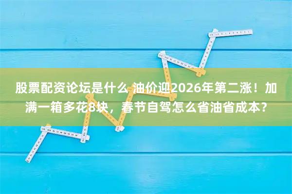 股票配资论坛是什么 油价迎2026年第二涨！加满一箱多花8块，春节自驾怎么省油省成本？