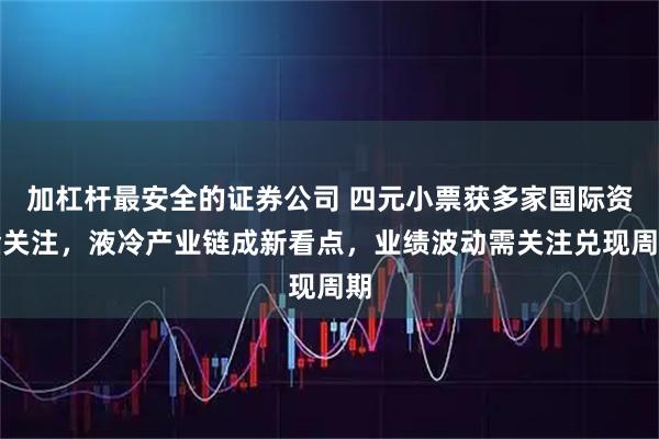 加杠杆最安全的证券公司 四元小票获多家国际资金关注，液冷产业链成新看点，业绩波动需关注兑现周期