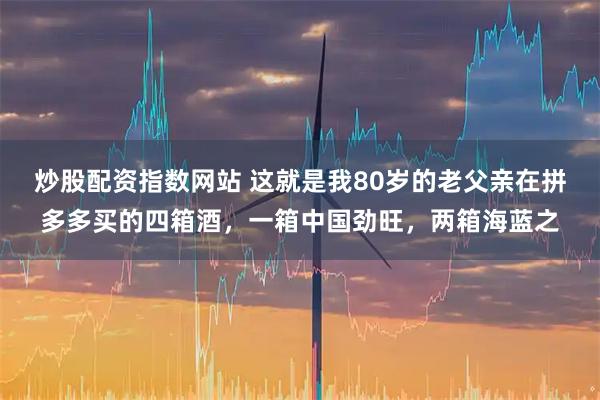 炒股配资指数网站 这就是我80岁的老父亲在拼多多买的四箱酒，一箱中国劲旺，两箱海蓝之