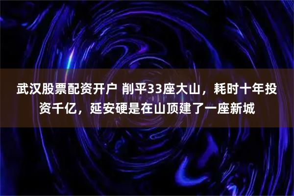 武汉股票配资开户 削平33座大山，耗时十年投资千亿，延安硬是在山顶建了一座新城
