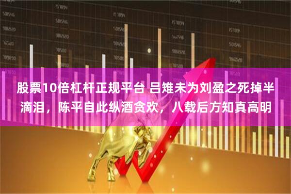 股票10倍杠杆正规平台 吕雉未为刘盈之死掉半滴泪，陈平自此纵酒贪欢，八载后方知真高明