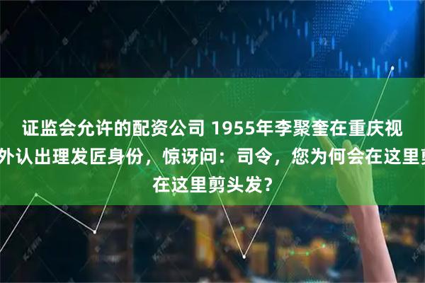 证监会允许的配资公司 1955年李聚奎在重庆视察，意外认出理发匠身份，惊讶问：司令，您为何会在这里剪头发？
