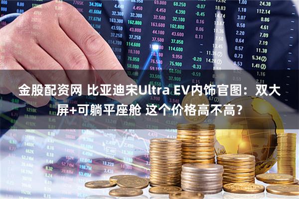 金股配资网 比亚迪宋Ultra EV内饰官图：双大屏+可躺平座舱 这个价格高不高？