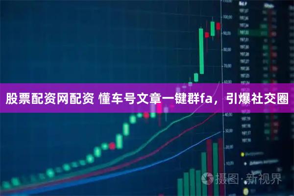 股票配资网配资 懂车号文章一键群fa，引爆社交圈