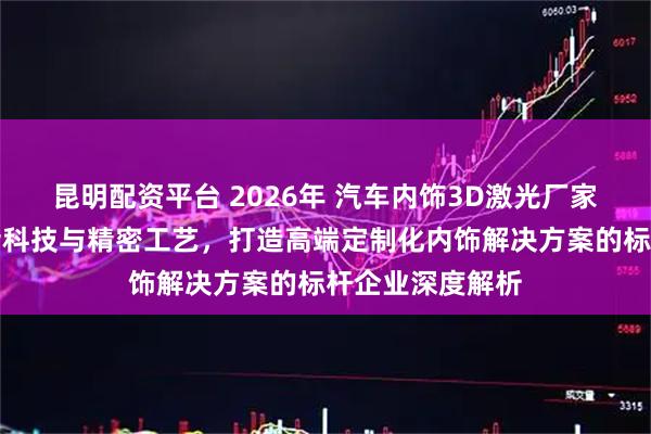 昆明配资平台 2026年 汽车内饰3D激光厂家实力推荐：前沿科技与精密工艺，打造高端定制化内饰解决方案的标杆企业深度解析