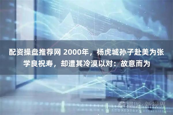 配资操盘推荐网 2000年，杨虎城孙子赴美为张学良祝寿，却遭其冷漠以对：故意而为