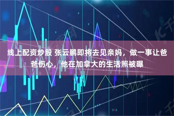 线上配资炒股 张云鹏即将去见亲妈，做一事让爸爸伤心，他在加拿大的生活照被曝