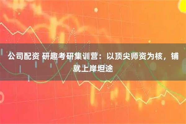 公司配资 研趣考研集训营：以顶尖师资为核，铺就上岸坦途