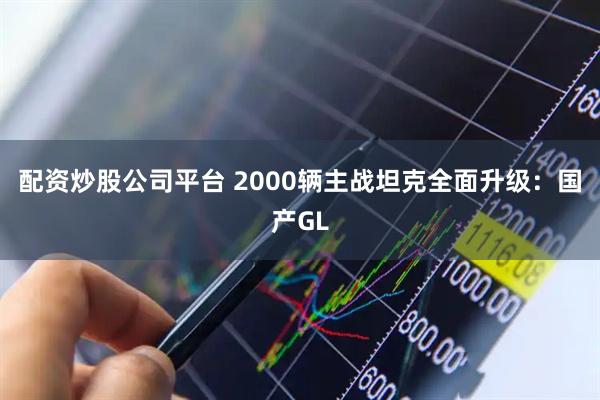 配资炒股公司平台 2000辆主战坦克全面升级：国产GL
