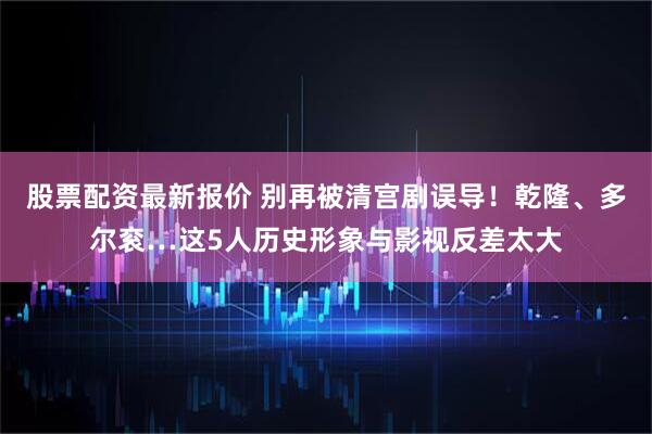 股票配资最新报价 别再被清宫剧误导!乾隆、多尔衮…这5人历史形象与影视反差太大