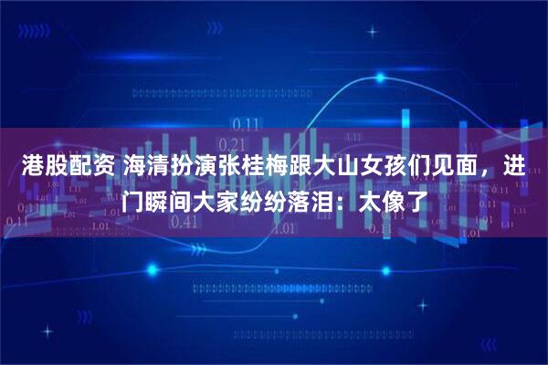 港股配资 海清扮演张桂梅跟大山女孩们见面，进门瞬间大家纷纷落泪：太像了