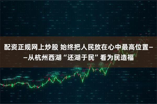 配资正规网上炒股 始终把人民放在心中最高位置——从杭州西湖“还湖于民”看为民造福