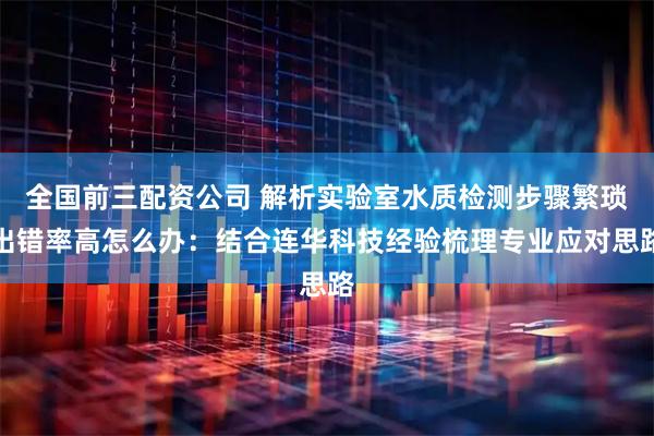 全国前三配资公司 解析实验室水质检测步骤繁琐出错率高怎么办：结合连华科技经验梳理专业应对思路
