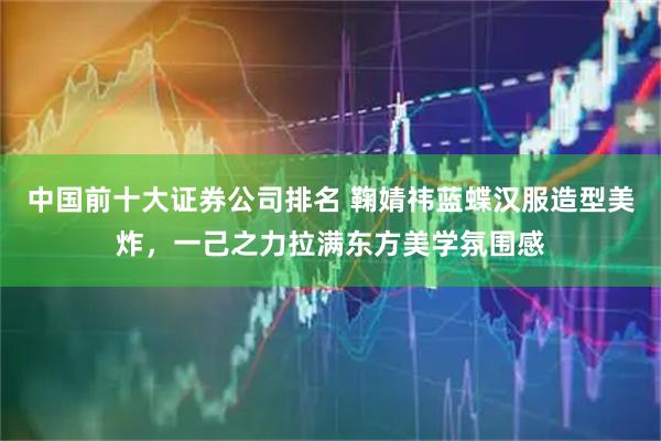 中国前十大证券公司排名 鞠婧祎蓝蝶汉服造型美炸，一己之力拉满东方美学氛围感