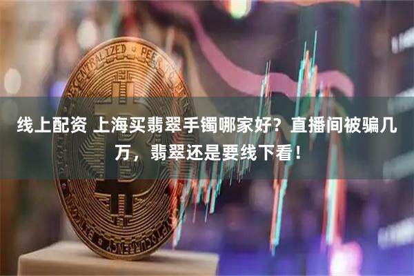 线上配资 上海买翡翠手镯哪家好？直播间被骗几万，翡翠还是要线下看！