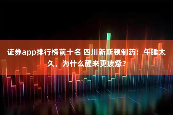 证券app排行榜前十名 四川新斯顿制药：午睡太久，为什么醒来更疲惫？