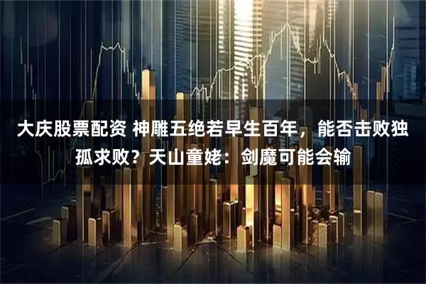 大庆股票配资 神雕五绝若早生百年，能否击败独孤求败？天山童姥：剑魔可能会输