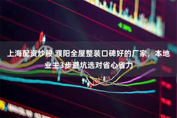 上海配资炒股 濮阳全屋整装口碑好的厂家，本地业主3步避坑选对省心省力